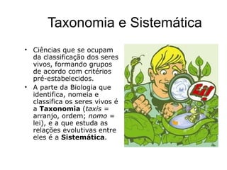 Taxonomia e Sistemática
• Ciências que se ocupam
  da classificação dos seres
  vivos, formando grupos
  de acordo com critérios
  pré-estabelecidos.
• A parte da Biologia que
  identifica, nomeia e
  classifica os seres vivos é
  a Taxonomia (taxis =
  arranjo, ordem; nomo =
  lei), e a que estuda as
  relações evolutivas entre
  eles é a Sistemática.
 