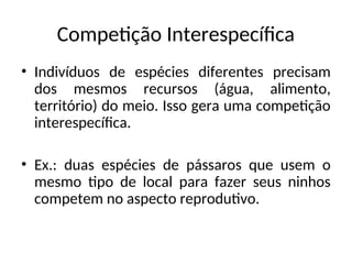 Competição Interespecífica
• Indivíduos de espécies diferentes precisam
dos mesmos recursos (água, alimento,
território) do meio. Isso gera uma competição
interespecífica.
• Ex.: duas espécies de pássaros que usem o
mesmo tipo de local para fazer seus ninhos
competem no aspecto reprodutivo.
 