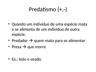 Predatismo (+,-)
• Quando um indivíduo de uma espécie mata
e se alimenta de um individuo de outra
espécie.
• Predador  quem mata para se alimentar
• Presa  que morre
• Ex.: leão e veado.
 