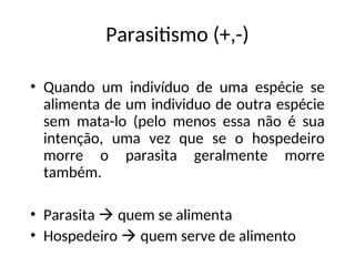 Parasitismo (+,-)
• Quando um indivíduo de uma espécie se
alimenta de um individuo de outra espécie
sem mata-lo (pelo menos essa não é sua
intenção, uma vez que se o hospedeiro
morre o parasita geralmente morre
também.
• Parasita  quem se alimenta
• Hospedeiro  quem serve de alimento
 