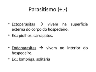 Parasitismo (+,-)
• Ectoparasitas  vivem na superfície
externa do corpo do hospedeiro.
• Ex.: piolhos, carrapatos.
• Endoparasitas  vivem no interior do
hospedeiro.
• Ex.: lombriga, solitária
 