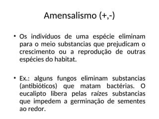 Amensalismo (+,-)
• Os indivíduos de uma espécie eliminam
para o meio substancias que prejudicam o
crescimento ou a reprodução de outras
espécies do habitat.
• Ex.: alguns fungos eliminam substancias
(antibióticos) que matam bactérias. O
eucalipto libera pelas raízes substancias
que impedem a germinação de sementes
ao redor.
 