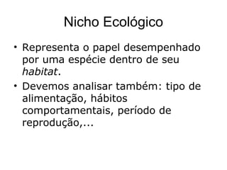 Nicho Ecológico
• Representa o papel desempenhado
por uma espécie dentro de seu
habitat.
• Devemos analisar também: tipo de
alimentação, hábitos
comportamentais, período de
reprodução,...
 