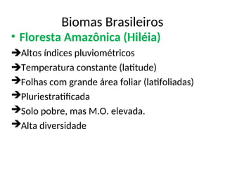 Biomas Brasileiros
• Floresta Amazônica (Hiléia)
Altos índices pluviométricos
Temperatura constante (latitude)
Folhas com grande área foliar (latifoliadas)
Pluriestratificada
Solo pobre, mas M.O. elevada.
Alta diversidade
 