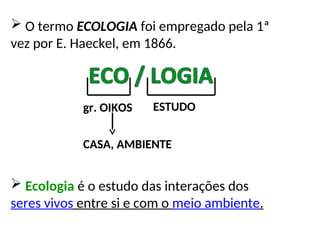  O termo ECOLOGIA foi empregado pela 1ª
vez por E. Haeckel, em 1866.
gr. OIKOS ESTUDO
CASA, AMBIENTE
 Ecologia é o estudo das interações dos
seres vivos entre si e com o meio ambiente.
 