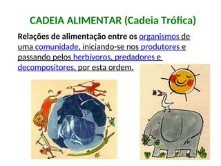 CADEIA ALIMENTAR (Cadeia Trófica)
Relações de alimentação entre os organismos de
uma comunidade, iniciando-se nos produtores e
passando pelos herbívoros, predadores e
decompositores, por esta ordem.
 