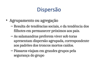 • Agrupamento ou agregação
– Resulta de tendências sociais, e da tendência dos
filhotes em permanecer próximos aos pais.
– As salamandras preferem viver sob toras
apresentam dispersão agrupada, correspondente
aos padrões dos troncos mortos caídos.
– Pássaros viajam em grandes grupos pela
segurança do grupo
 