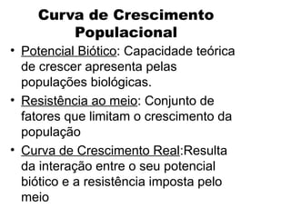 Curva de Crescimento
Populacional
• Potencial Biótico: Capacidade teórica
de crescer apresenta pelas
populações biológicas.
• Resistência ao meio: Conjunto de
fatores que limitam o crescimento da
população
• Curva de Crescimento Real:Resulta
da interação entre o seu potencial
biótico e a resistência imposta pelo
meio
 