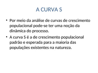 A CURVA S
• Por meio da análise de curvas de crescimento
populacional pode-se ter uma noção da
dinâmica do processo.
• A curva S é a de crescimento populacional
padrão e esperada para a maioria das
populações existentes na natureza.
 