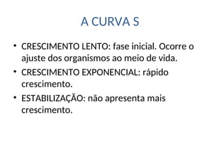 A CURVA S
• CRESCIMENTO LENTO: fase inicial. Ocorre o
ajuste dos organismos ao meio de vida.
• CRESCIMENTO EXPONENCIAL: rápido
crescimento.
• ESTABILIZAÇÃO: não apresenta mais
crescimento.
 