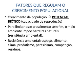 FATORES QUE REGULAM O
CRESCIMENTO POPULACIONAL
• Crescimento da população  POTENCIAL
BIÓTICO (capacidade de reprodução)
• Para limitar esse crescimento sem fim, o meio
ambiente impõe barreiras naturais
(resistência ambiental).
• Resistência ambiental: espaço, alimento,
clima, predatismo, parasitismo, competição
resíduos.
 