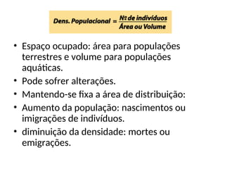 • Espaço ocupado: área para populações
terrestres e volume para populações
aquáticas.
• Pode sofrer alterações.
• Mantendo-se fixa a área de distribuição:
• Aumento da população: nascimentos ou
imigrações de indivíduos.
• diminuição da densidade: mortes ou
emigrações.
 