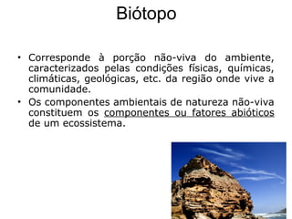 Biótopo
• Corresponde à porção não-viva do ambiente,
caracterizados pelas condições físicas, químicas,
climáticas, geológicas, etc. da região onde vive a
comunidade.
• Os componentes ambientais de natureza não-viva
constituem os componentes ou fatores abióticos
de um ecossistema.
 