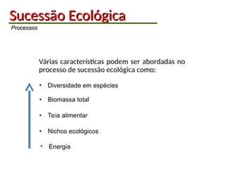 Sucessão
Sucessão Ecológica
Ecológica
Processos
Processos
Várias características podem ser abordadas no
processo de sucessão ecológica como:
• Biomassa total
• Diversidade em espécies
• Teia alimentar
• Nichos ecológicos
• Energia
 