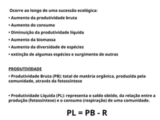 Ocorre ao longo de uma sucessão ecológica:
• Aumento da produtividade bruta
• Aumento do consumo
• Diminuição da produtividade líquida
• Aumento da biomassa
• Aumento da diversidade de espécies
• extinção de algumas espécies e surgimento de outras
PRODUTIVIDADE
• Produtividade Bruta (PB): total de matéria orgânica, produzida pela
comunidade, através da fotossíntese
• Produtividade Líquida (PL): representa o saldo obtido, da relação entre a
produção (fotossíntese) e o consumo (respiração) de uma comunidade.
PL = PB - R
 