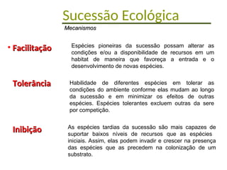 Sucessão Ecológica
• Facilitação
Facilitação
• Tolerância
Tolerância
• Inibição
Inibição
Espécies pioneiras da sucessão possam alterar as
condições e/ou a disponibilidade de recursos em um
habitat de maneira que favoreça a entrada e o
desenvolvimento de novas espécies.
Mecanismos
Mecanismos
Habilidade de diferentes espécies em tolerar as
condições do ambiente conforme elas mudam ao longo
da sucessão e em minimizar os efeitos de outras
espécies. Espécies tolerantes excluem outras da sere
por competição.
As espécies tardias da sucessão são mais capazes de
suportar baixos níveis de recursos que as espécies
iniciais. Assim, elas podem invadir e crescer na presença
das espécies que as precedem na colonização de um
substrato.
 