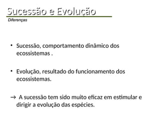 Sucessão e Evolução
Sucessão e Evolução
Diferenças
Diferenças
• Sucessão, comportamento dinâmico dos
ecossistemas .
• Evolução, resultado do funcionamento dos
ecossistemas.
→ A sucessão tem sido muito eficaz em estimular e
dirigir a evolução das espécies.
 