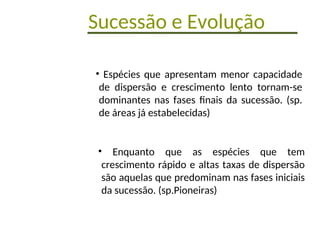 Sucessão e Evolução
• Espécies que apresentam menor capacidade
de dispersão e crescimento lento tornam-se
dominantes nas fases finais da sucessão. (sp.
de áreas já estabelecidas)
• Enquanto que as espécies que tem
crescimento rápido e altas taxas de dispersão
são aquelas que predominam nas fases iniciais
da sucessão. (sp.Pioneiras)
 