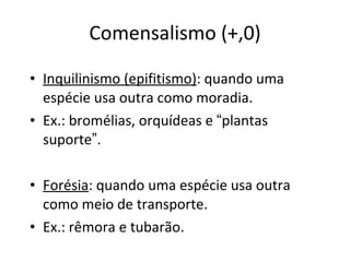 Comensalismo (+,0) Inquilinismo (epifitismo) : quando uma espécie usa outra como moradia. Ex.: bromélias, orquídeas e  “ plantas suporte ” . Forésia : quando uma espécie usa outra como meio de transporte. Ex.: rêmora e tubarão. 