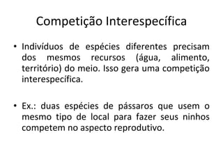 Competição Interespecífica Indivíduos de espécies diferentes precisam dos mesmos recursos (água, alimento, território) do meio. Isso gera uma competição interespecífica. Ex.: duas espécies de pássaros que usem o mesmo tipo de local para fazer seus ninhos competem no aspecto reprodutivo. 