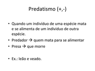 Predatismo (+,-) Quando um indivíduo de uma espécie mata e se alimenta de um individuo de outra espécie. Predador    quem mata para se alimentar Presa    que morre Ex.: leão e veado. 