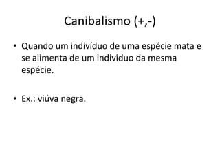 Canibalismo (+,-) Quando um indivíduo de uma espécie mata e se alimenta de um individuo da mesma espécie. Ex.: viúva negra. 