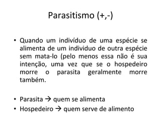 Parasitismo (+,-) Quando um indivíduo de uma espécie se alimenta de um individuo de outra espécie sem mata-lo (pelo menos essa não é sua intenção, uma vez que se o hospedeiro morre o parasita geralmente morre também. Parasita    quem se alimenta Hospedeiro    quem serve de alimento 