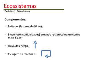 Ecossistemas   Definindo o Ecossistema Componentes: Biótopo  (fatores abióticos); Biocenose (comunidades) atuando reciprocamente com o meio físico; Fluxo de energia; Ciclagem de materiais. 