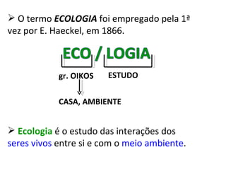 O termo  ECOLOGIA  foi empregado pela 1ª vez por E. Haeckel, em 1866. gr. OIKOS ESTUDO CASA, AMBIENTE Ecologia  é o estudo das interações dos  seres vivos  entre si e com o  meio ambiente . 