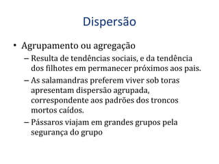 Agrupamento ou agregação Resulta de tendências sociais, e da tendência dos filhotes em permanecer próximos aos pais. As salamandras preferem viver sob toras apresentam dispersão agrupada, correspondente aos padrões dos troncos mortos caídos. Pássaros viajam em grandes grupos pela segurança do grupo 