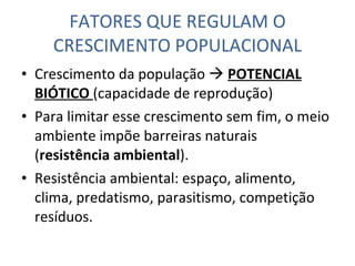 FATORES QUE REGULAM O CRESCIMENTO POPULACIONAL Crescimento da população     POTENCIAL BIÓTICO  (capacidade de reprodução) Para limitar esse crescimento sem fim, o meio ambiente impõe barreiras naturais ( resistência ambiental ). Resistência ambiental: espaço, alimento, clima, predatismo, parasitismo, competição resíduos. 