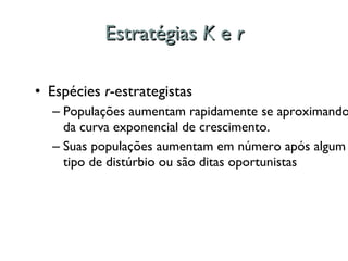 Estratégias  K  e  r Espécies  r -estrategistas Populações aumentam rapidamente se aproximando da curva exponencial de crescimento.  Suas populações aumentam em número após algum tipo de distúrbio ou são ditas oportunistas 