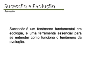 Sucessão e Evolução Sucessão Sucessão é um fenômeno fundamental em ecologia, é uma ferramenta essencial para se entender como funciona o fenômeno da evolução. 