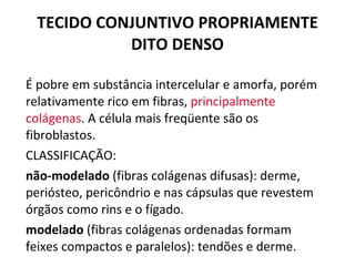 TECIDO CONJUNTIVO PROPRIAMENTE DITO DENSO É pobre em substância intercelular e amorfa, porém relativamente rico em fibras,  principalmente colágenas . A célula mais freqüente são os fibroblastos. CLASSIFICAÇÃO: não-modelado  (fibras colágenas difusas): derme, periósteo, pericôndrio e nas cápsulas que revestem órgãos como rins e o fígado. modelado  (fibras colágenas ordenadas formam feixes compactos e paralelos): tendões e derme.  