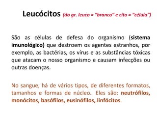 L eucócitos   (do gr. l euco  =   “branco” e cito  =  “célula” )   S ão as células de defesa do organismo  ( sistema imunológico )  que destroem os agentes estranhos, por exemplo, as bactérias, os vírus e as substâncias tóxicas que atacam o nosso organismo e causam infecções ou outras doenças . No sangue, há de vários tipos, de diferentes formatos, tamanhos e formas de núcleo.  Eles são:  neutrófilos, monócitos, basófilos, eusinófilos, linfócitos .   