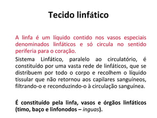 Tecido linf á tico A linfa é um líquido contido  nos  vasos especiais denominados linfáticos e só circula no sentido periferia para o coração.   Sistema Linfático ,  paralelo ao circulatório,  é  constituído por uma vasta rede de linfáticos, que se distribuem por todo o corpo e recolhem o líquido tissular que não retornou aos capilares sang u íneos, filtrando-o e reconduzindo-o à circulação sang u ínea. É constituído pela linfa, vasos e órgãos linfáticos  (timo, baço e linfonodos –  inguas ) . 
