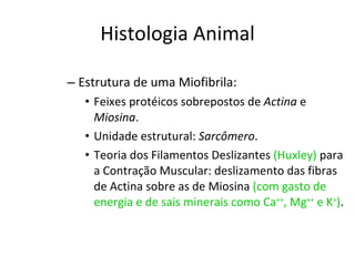 Histologia Animal Estrutura de uma Miofibrila: Feixes protéicos sobrepostos de  Actina  e  Miosina . Unidade estrutural:  Sarcômero . Teoria dos Filamentos Deslizantes  (Huxley)  para a Contração Muscular: deslizamento das fibras de Actina sobre as de Miosina  (com gasto de energia e de sais minerais como Ca ++ , Mg ++  e K + ) . 