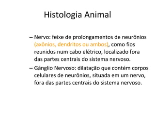 Histologia Animal Nervo: feixe de prolongamentos de neurônios  (axônios, dendritos ou ambos) , como fios reunidos num cabo elétrico, localizado fora das partes centrais do sistema nervoso. Gânglio Nervoso: dilatação que contém corpos celulares de neurônios, situada em um nervo, fora das partes centrais do sistema nervoso. 