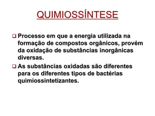 QUIMIOSSÍNTESE
 Processo em que a energia utilizada na
formação de compostos orgânicos, provém
da oxidação de substâncias inorgânicas
diversas.
 As substâncias oxidadas são diferentes
para os diferentes tipos de bactérias
quimiossintetizantes.
 