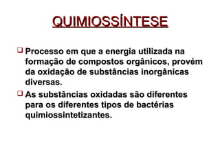 QQUUIIMMIIOOSSSSÍÍNNTTEESSEE 
 PPrroocceessssoo eemm qquuee aa eenneerrggiiaa uuttiilliizzaaddaa nnaa 
ffoorrmmaaççããoo ddee ccoommppoossttooss oorrggâânniiccooss,, pprroovvéémm 
ddaa ooxxiiddaaççããoo ddee ssuubbssttâânncciiaass iinnoorrggâânniiccaass 
ddiivveerrssaass.. 
 AAss ssuubbssttâânncciiaass ooxxiiddaaddaass ssããoo ddiiffeerreenntteess 
ppaarraa ooss ddiiffeerreenntteess ttiippooss ddee bbaaccttéérriiaass 
qquuiimmiioossssiinntteettiizzaanntteess.. 
 