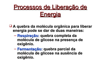 PPrroocceessssooss ddee LLiibbeerraaççããoo ddee 
EEnneerrggiiaa 
 AA qquueebbrraa ddaa mmoollééccuullaa oorrggâânniiccaa ppaarraa lliibbeerraarr 
eenneerrggiiaa ppooddee ssee ddaarr ddee dduuaass mmaanneeiirraass:: 
– RReessppiirraaççããoo:: qquueebbrraa ccoommpplleettaa ddaa 
mmoollééccuullaa ddee gglliiccoossee nnaa pprreesseennççaa ddee 
ooxxiiggêênniioo.. 
– FFeerrmmeennttaaççããoo:: qquueebbrraa ppaarrcciiaall ddaa 
mmoollééccuullaa ddee gglliiccoossee nnaa aauussêênncciiaa ddee 
ooxxiiggêênniioo.. 
 