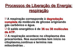Processos de LLiibbeerraaççããoo ddee EEnneerrggiiaa:: 
rreessppiirraaççããoo 
 AA rreessppiirraaççããoo ccoorrrreessppoonnddee àà ddeeggrraaddaaççããoo 
ccoommpplleettaa ddaa mmoollééccuullaa ddee gglliiccoossee oorriiggiinnaannddoo 
ggááss ccaarrbbôônniiccoo ee áágguuaa.. 
 OO ssaallddoo eenneerrggééttiiccoo éé ddee 3366 oouu 3388 mmoollééccuullaass 
ddee AATTPP.. 
 AA rreessppiirraaççããoo aaccoonntteeccee nnoo cciittooppllaassmmaa ddooss 
pprrooccaarriioonntteess.. NNooss eeuuccaarriioonntteess tteemm iinníícciioo nnoo 
cciittooppllaassmmaa,,ccoonnttiinnuuaa ee tteerrmmiinnaa nnaass 
mmiittooccôônnddrriiaass .. 
 