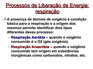 Processos ddee LLiibbeerraaççããoo ddee EEnneerrggiiaa:: 
rreessppiirraaççããoo 
 AA pprreesseennççaa ddee ááttoommooss ddee ooxxiiggêênniioo éé ccoonnddiiççããoo 
bbáássiiccaa ppaarraa aa rreessppiirraaççããoo ee aa oorriiggeemm ddooss 
mmeessmmooss ppeerrmmiittee iiddeennttiiffiiccaarr ddooiiss ttiippooss 
ddiiffeerreenntteess ddeessssee pprroocceessssoo:: 
– RReessppiirraaççããoo AAeerróóbbiiaa –– qquuaannddoo oo ooxxiiggêênniioo 
ccoonnssuummiiddoo éé oo OO22 ((ggááss ooxxiiggêênniioo)).. 
– RReessppiirraaççããoo AAnnaaeerróóbbiiaa –– qquuaannddoo oo ooxxiiggêênniioo 
ccoonnssuummiiddoo tteemm oorriiggeemm eemm ssuubbssttâânncciiaass 
iinnoorrggâânniiccaass ccoommoo ccaarrbboonnaattooss,, nniittrraattooss,, eettcc. 
 