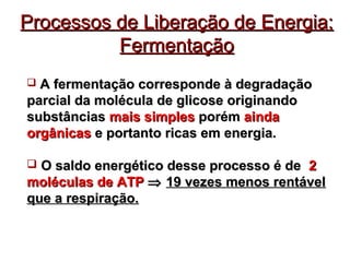 Processos de LLiibbeerraaççããoo ddee EEnneerrggiiaa:: 
FFeerrmmeennttaaççããoo 
 AA ffeerrmmeennttaaççããoo ccoorrrreessppoonnddee àà ddeeggrraaddaaççããoo 
ppaarrcciiaall ddaa mmoollééccuullaa ddee gglliiccoossee oorriiggiinnaannddoo 
ssuubbssttâânncciiaass mmaaiiss ssiimmpplleess ppoorréémm aaiinnddaa 
oorrggâânniiccaass ee ppoorrttaannttoo rriiccaass eemm eenneerrggiiaa.. 
 OO ssaallddoo eenneerrggééttiiccoo ddeessssee pprroocceessssoo éé ddee 22 
mmoollééccuullaass ddee AATTPP Þ 1199 vveezzeess mmeennooss rreennttáávveell 
qquuee aa rreessppiirraaççããoo.. 
 