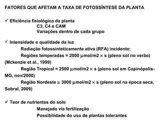 FATORES QUE AFETAM A TAXA DE FOTOSSÍNTESE DA PLANTA 
 Eficiência fisiológica da planta 
C3, C4 e CAM 
Variações dentro de cada grupo 
 Intensidade e qualidade da luz 
Radiação fotossinteticamente ativa (RFA) incidente: 
Regiões temperadas = 2000 mmol/m2 ´ s (pleno sol no verão) 
(Mckenzie et al., 1999) 
Região Tropical = 2500 mmol/m2 ´ s (pleno sol em Capinópolis- 
MG, nov/2000) 
Região Nordeste @ 3000 mmol/m2 ´ s (pleno sol na época seca, 
Sobral, 2009) 
 Teor de nutrientes do solo 
Manejado via fertilização 
Possibilidade do uso de plantas tolerantes 
 