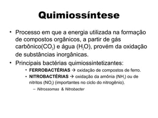 Quimiossíntese 
• Processo em que a energia utilizada na formação 
de compostos orgânicos, a partir de gás 
carbônico(CO2) e água (H2O), provém da oxidação 
de substâncias inorgânicas. 
• Principais bactérias quimiossintetizantes: 
• FERROBACTÉRIAS  oxidação de compostos de ferro. 
• NITROBACTÉRIAS  oxidação da amônia (NH3) ou de 
nitritos (NO3) (importantes no ciclo do nitrogênio). 
– Nitrossomas & Nitrobacter 
 