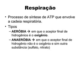 Respiração 
• Processo de síntese de ATP que envolve 
a cadeia respiratória. 
• Tipos 
– AERÓBIA  em que o aceptor final de 
hidrogênios é o oxigênio. 
– ANAERÓBIA  em que o aceptor final de 
hidrogênio não é o oxigênio e sim outra 
substância (sulfato, nitrato) 
 