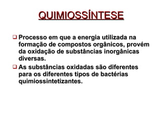 QUIMIOSSÍNTESE Processo em que a energia utilizada na formação de compostos orgânicos, provém da oxidação de substâncias inorgânicas diversas. As substâncias oxidadas são diferentes para os diferentes tipos de bactérias quimiossintetizantes. 