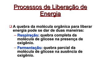 Processos de Liberação de Energia A quebra da molécula orgânica para liberar energia pode se dar de duas maneiras: Respiração:  quebra completa da molécula de glicose na presença de oxigênio.  Fermentação:  quebra parcial da molécula de glicose na ausência de oxigênio. 