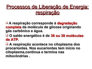 Processos de Liberação de Energia: respiração A respiração corresponde à  degradação   completa  da molécula de glicose originando gás carbônico e água. O saldo energético é de  36 ou 38 moléculas de ATP . A respiração acontece no citoplasma dos procariontes. Nos eucariontes tem início no citoplasma,continua e termina nas mitocôndrias  . 